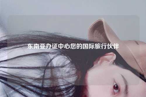 东南亚办证中心您的国际旅行伙伴
